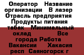 Оператор › Название организации ­ В-лазер › Отрасль предприятия ­ Продукты питания, табак › Минимальный оклад ­ 17 000 - Все города Работа » Вакансии   . Хакасия респ.,Саяногорск г.